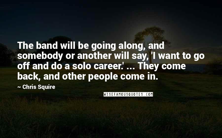 Chris Squire Quotes: The band will be going along, and somebody or another will say, 'I want to go off and do a solo career.' ... They come back, and other people come in.