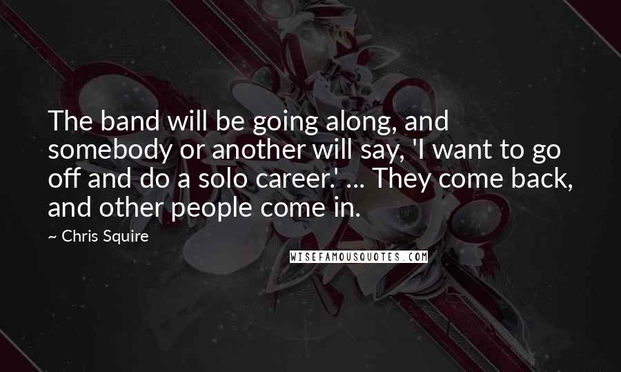 Chris Squire Quotes: The band will be going along, and somebody or another will say, 'I want to go off and do a solo career.' ... They come back, and other people come in.