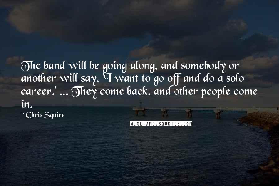 Chris Squire Quotes: The band will be going along, and somebody or another will say, 'I want to go off and do a solo career.' ... They come back, and other people come in.