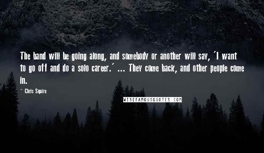 Chris Squire Quotes: The band will be going along, and somebody or another will say, 'I want to go off and do a solo career.' ... They come back, and other people come in.