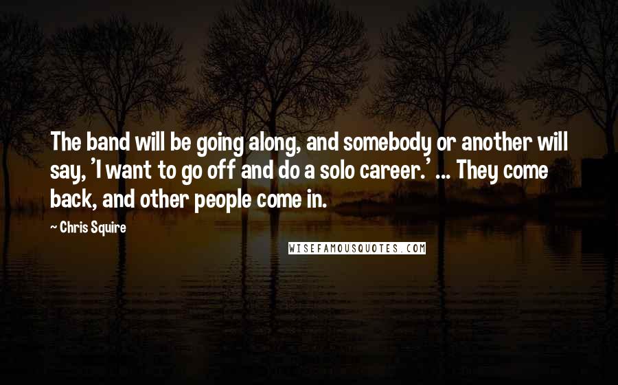 Chris Squire Quotes: The band will be going along, and somebody or another will say, 'I want to go off and do a solo career.' ... They come back, and other people come in.