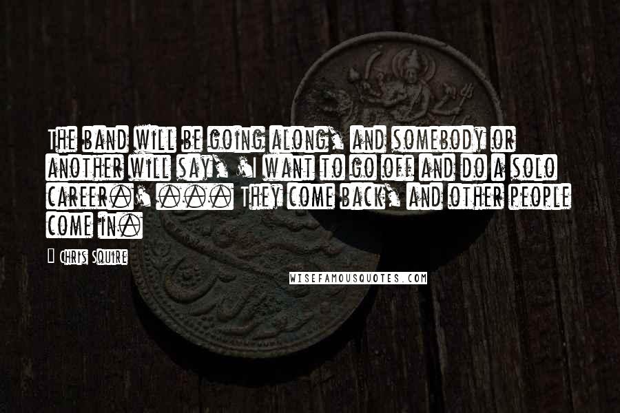 Chris Squire Quotes: The band will be going along, and somebody or another will say, 'I want to go off and do a solo career.' ... They come back, and other people come in.