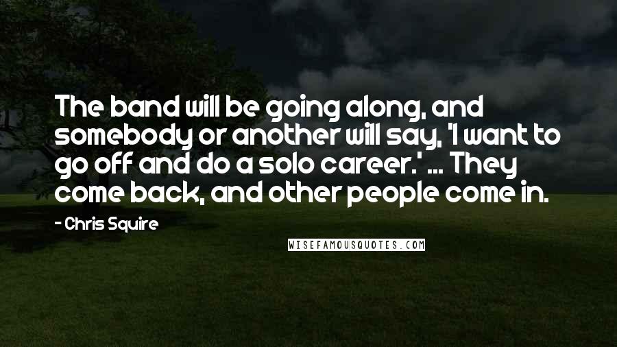 Chris Squire Quotes: The band will be going along, and somebody or another will say, 'I want to go off and do a solo career.' ... They come back, and other people come in.