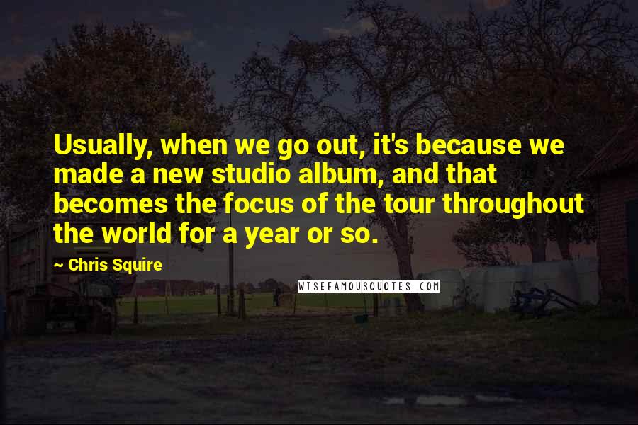 Chris Squire Quotes: Usually, when we go out, it's because we made a new studio album, and that becomes the focus of the tour throughout the world for a year or so.