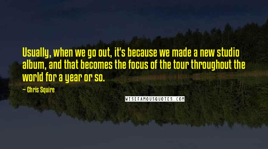 Chris Squire Quotes: Usually, when we go out, it's because we made a new studio album, and that becomes the focus of the tour throughout the world for a year or so.