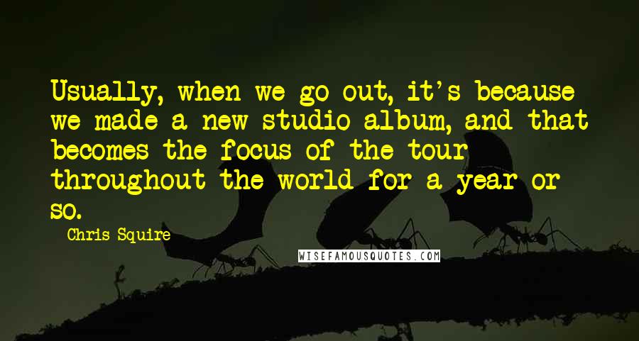 Chris Squire Quotes: Usually, when we go out, it's because we made a new studio album, and that becomes the focus of the tour throughout the world for a year or so.