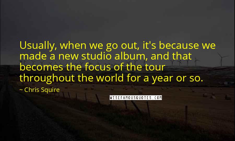 Chris Squire Quotes: Usually, when we go out, it's because we made a new studio album, and that becomes the focus of the tour throughout the world for a year or so.