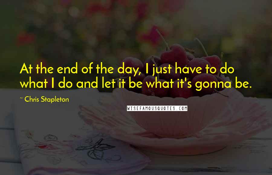 Chris Stapleton Quotes: At the end of the day, I just have to do what I do and let it be what it's gonna be.