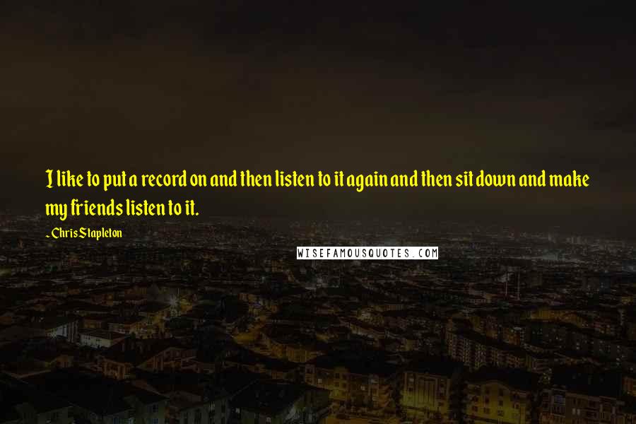 Chris Stapleton Quotes: I like to put a record on and then listen to it again and then sit down and make my friends listen to it.