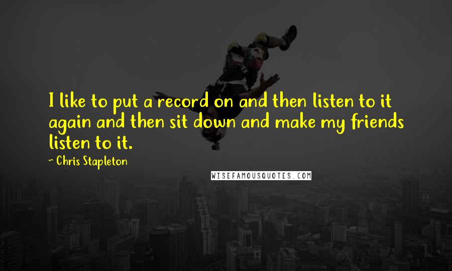 Chris Stapleton Quotes: I like to put a record on and then listen to it again and then sit down and make my friends listen to it.