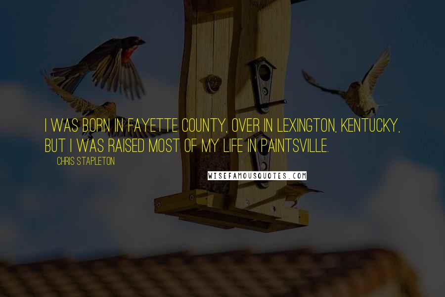 Chris Stapleton Quotes: I was born in Fayette County, over in Lexington, Kentucky, but I was raised most of my life in Paintsville.