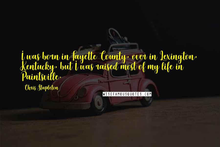 Chris Stapleton Quotes: I was born in Fayette County, over in Lexington, Kentucky, but I was raised most of my life in Paintsville.