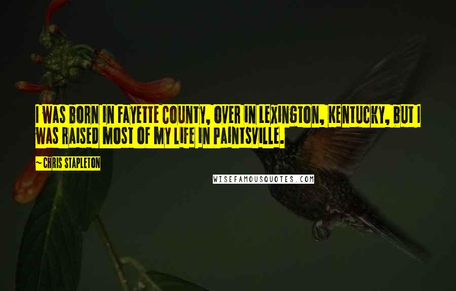 Chris Stapleton Quotes: I was born in Fayette County, over in Lexington, Kentucky, but I was raised most of my life in Paintsville.