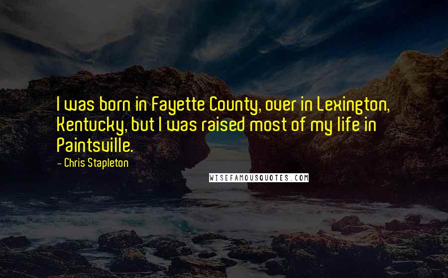 Chris Stapleton Quotes: I was born in Fayette County, over in Lexington, Kentucky, but I was raised most of my life in Paintsville.