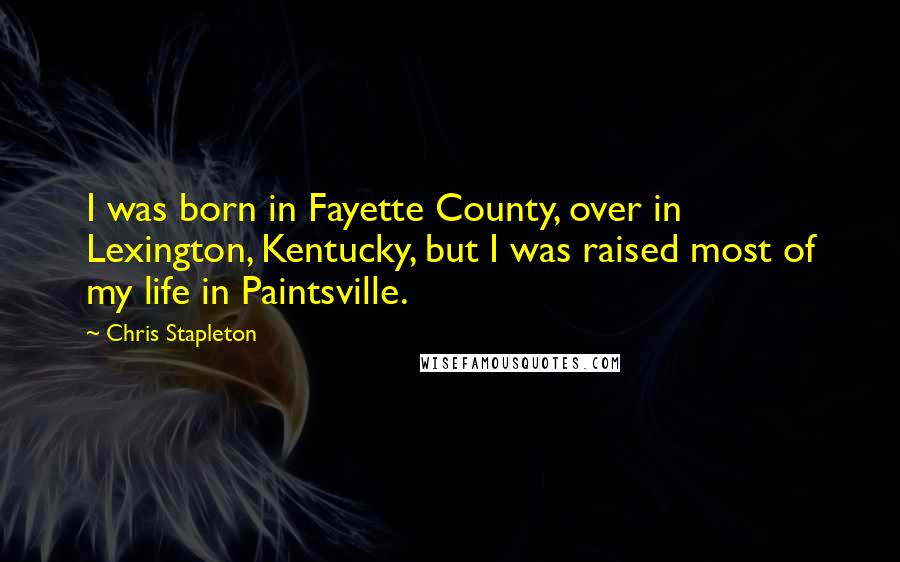 Chris Stapleton Quotes: I was born in Fayette County, over in Lexington, Kentucky, but I was raised most of my life in Paintsville.