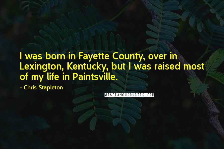 Chris Stapleton Quotes: I was born in Fayette County, over in Lexington, Kentucky, but I was raised most of my life in Paintsville.