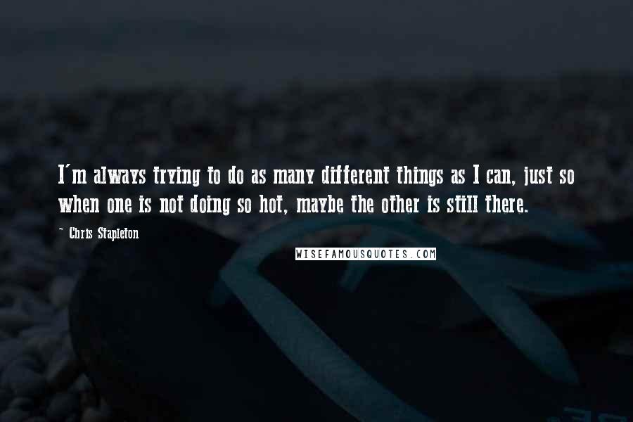 Chris Stapleton Quotes: I'm always trying to do as many different things as I can, just so when one is not doing so hot, maybe the other is still there.