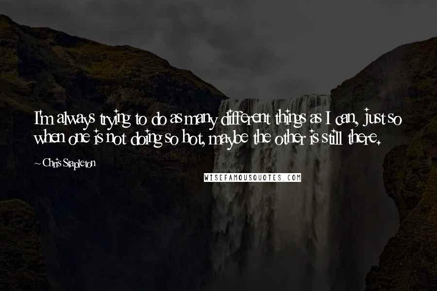 Chris Stapleton Quotes: I'm always trying to do as many different things as I can, just so when one is not doing so hot, maybe the other is still there.