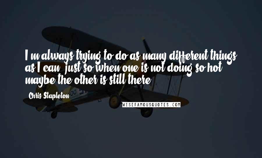 Chris Stapleton Quotes: I'm always trying to do as many different things as I can, just so when one is not doing so hot, maybe the other is still there.