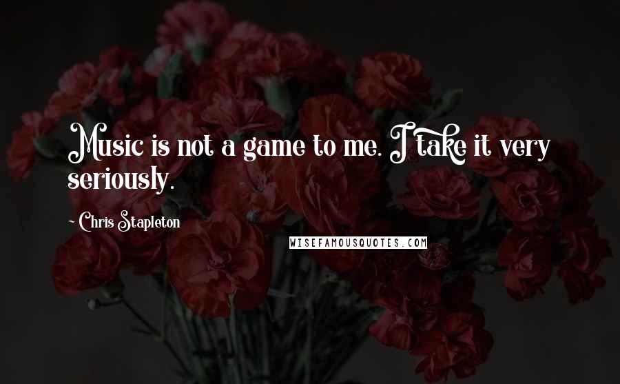 Chris Stapleton Quotes: Music is not a game to me. I take it very seriously.
