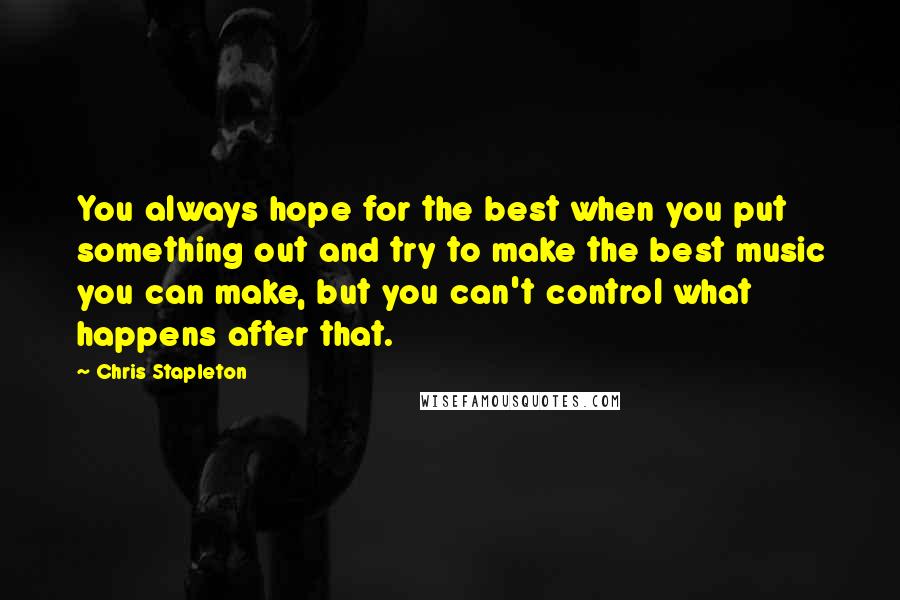 Chris Stapleton Quotes: You always hope for the best when you put something out and try to make the best music you can make, but you can't control what happens after that.
