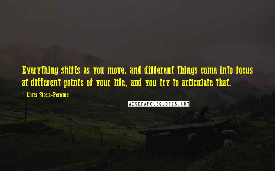 Chris Steele-Perkins Quotes: Everything shifts as you move, and different things come into focus at different points of your life, and you try to articulate that.