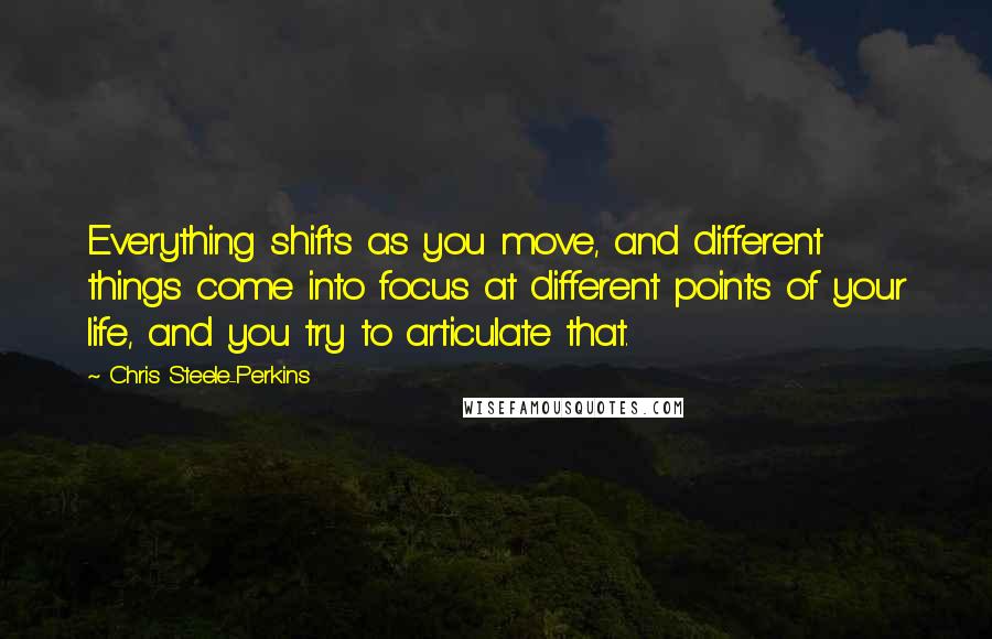 Chris Steele-Perkins Quotes: Everything shifts as you move, and different things come into focus at different points of your life, and you try to articulate that.