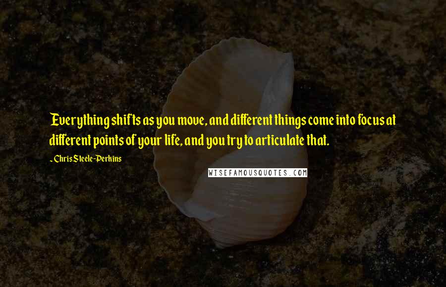 Chris Steele-Perkins Quotes: Everything shifts as you move, and different things come into focus at different points of your life, and you try to articulate that.