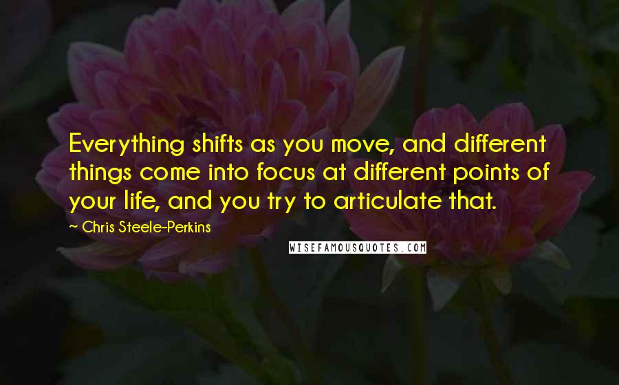 Chris Steele-Perkins Quotes: Everything shifts as you move, and different things come into focus at different points of your life, and you try to articulate that.