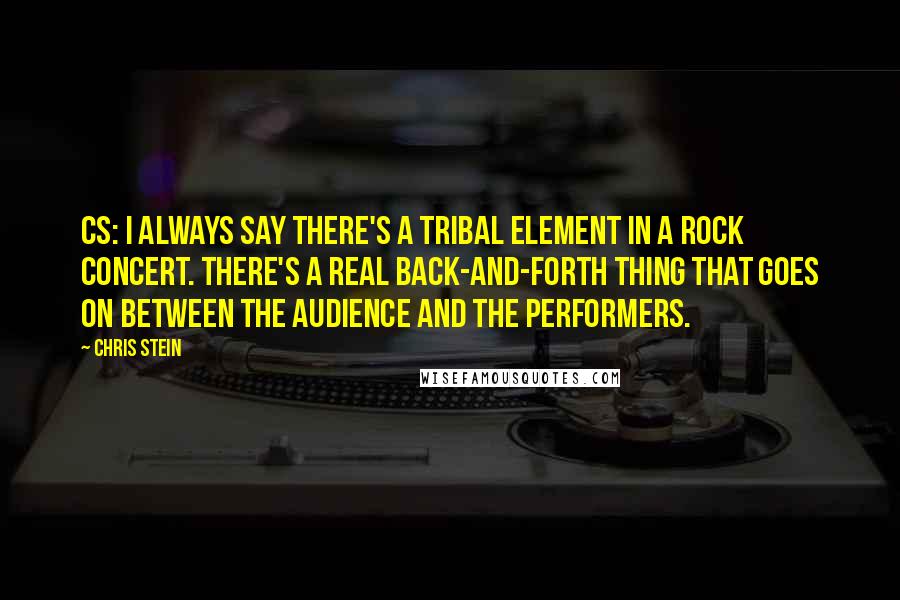Chris Stein Quotes: CS: I always say there's a tribal element in a rock concert. There's a real back-and-forth thing that goes on between the audience and the performers.