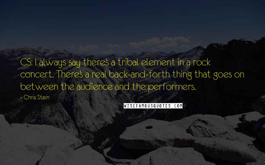 Chris Stein Quotes: CS: I always say there's a tribal element in a rock concert. There's a real back-and-forth thing that goes on between the audience and the performers.