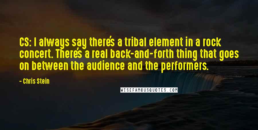 Chris Stein Quotes: CS: I always say there's a tribal element in a rock concert. There's a real back-and-forth thing that goes on between the audience and the performers.