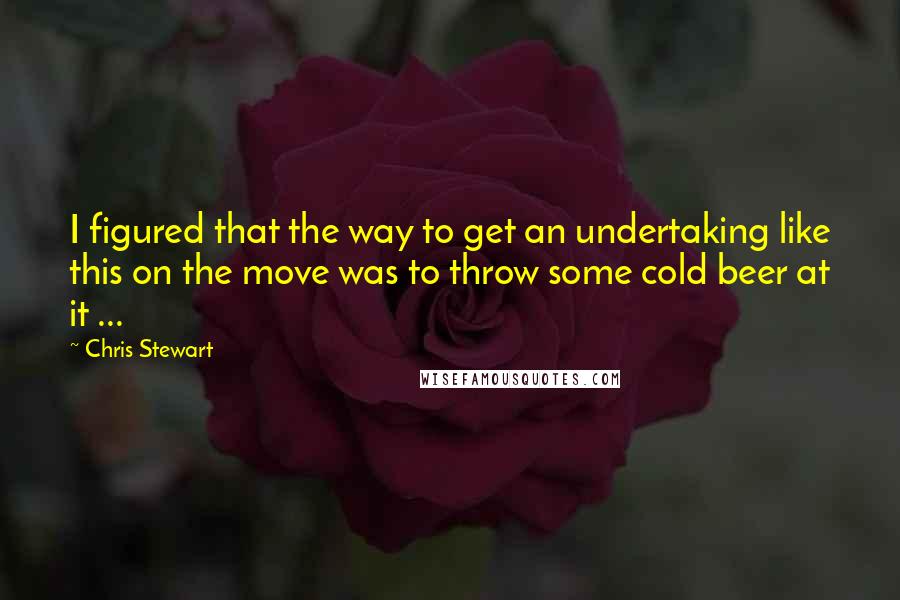 Chris Stewart Quotes: I figured that the way to get an undertaking like this on the move was to throw some cold beer at it ...