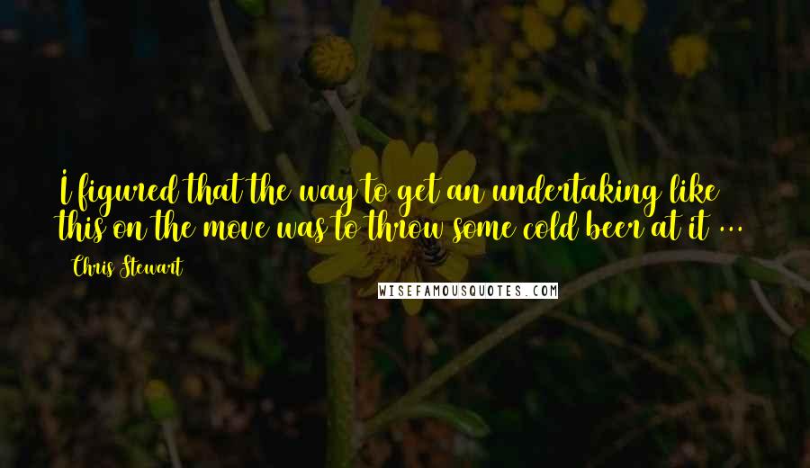 Chris Stewart Quotes: I figured that the way to get an undertaking like this on the move was to throw some cold beer at it ...