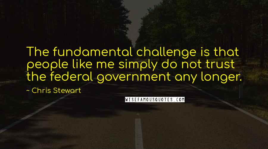 Chris Stewart Quotes: The fundamental challenge is that people like me simply do not trust the federal government any longer.