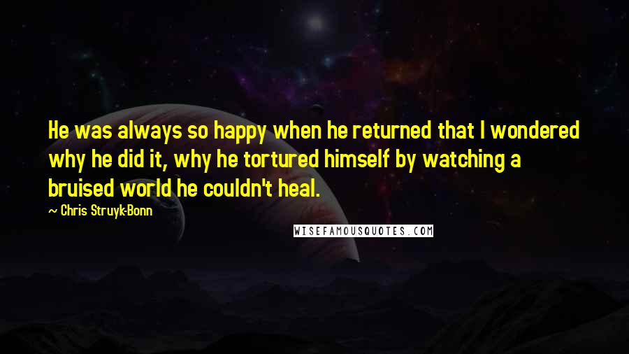 Chris Struyk-Bonn Quotes: He was always so happy when he returned that I wondered why he did it, why he tortured himself by watching a bruised world he couldn't heal.