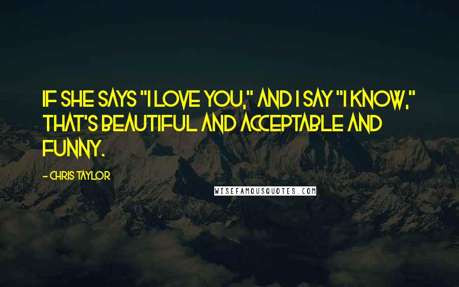 Chris Taylor Quotes: If she says "I love you," and I say "I know," that's beautiful and acceptable and funny.