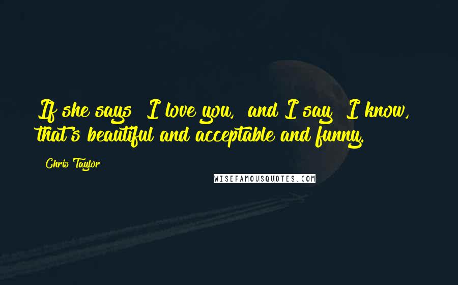 Chris Taylor Quotes: If she says "I love you," and I say "I know," that's beautiful and acceptable and funny.