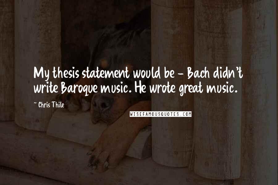 Chris Thile Quotes: My thesis statement would be - Bach didn't write Baroque music. He wrote great music.