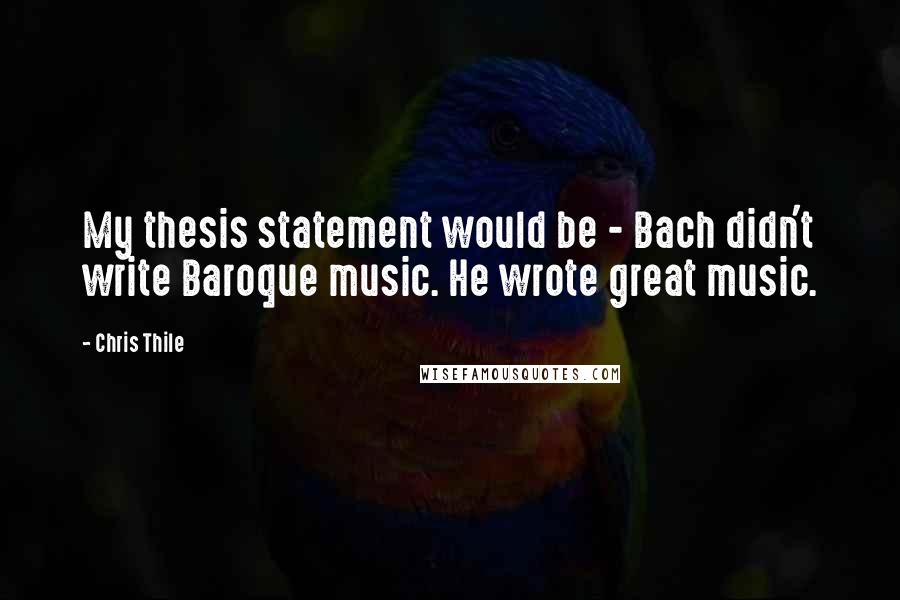 Chris Thile Quotes: My thesis statement would be - Bach didn't write Baroque music. He wrote great music.