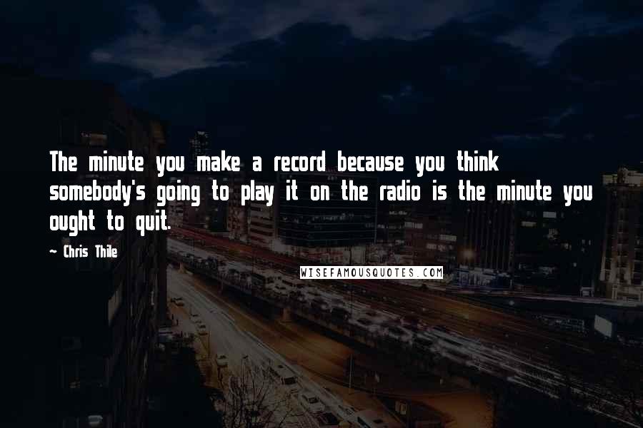 Chris Thile Quotes: The minute you make a record because you think somebody's going to play it on the radio is the minute you ought to quit.