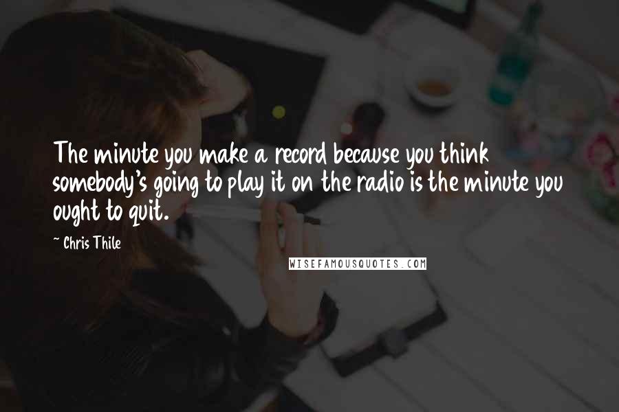 Chris Thile Quotes: The minute you make a record because you think somebody's going to play it on the radio is the minute you ought to quit.