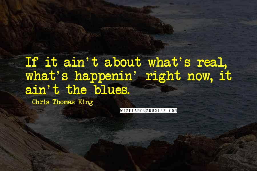 Chris Thomas King Quotes: If it ain't about what's real, what's happenin' right now, it ain't the blues.