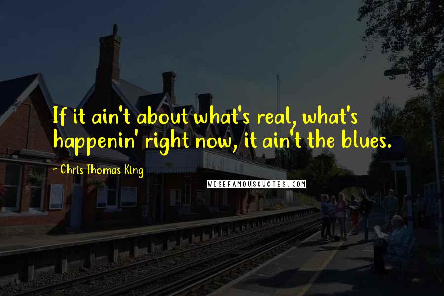 Chris Thomas King Quotes: If it ain't about what's real, what's happenin' right now, it ain't the blues.