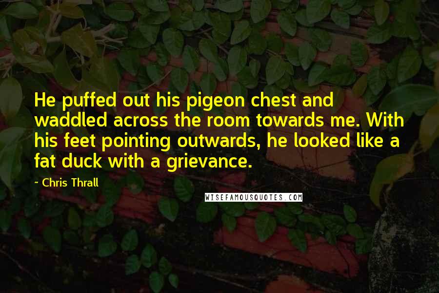 Chris Thrall Quotes: He puffed out his pigeon chest and waddled across the room towards me. With his feet pointing outwards, he looked like a fat duck with a grievance.