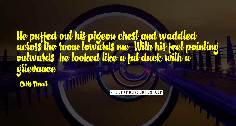 Chris Thrall Quotes: He puffed out his pigeon chest and waddled across the room towards me. With his feet pointing outwards, he looked like a fat duck with a grievance.