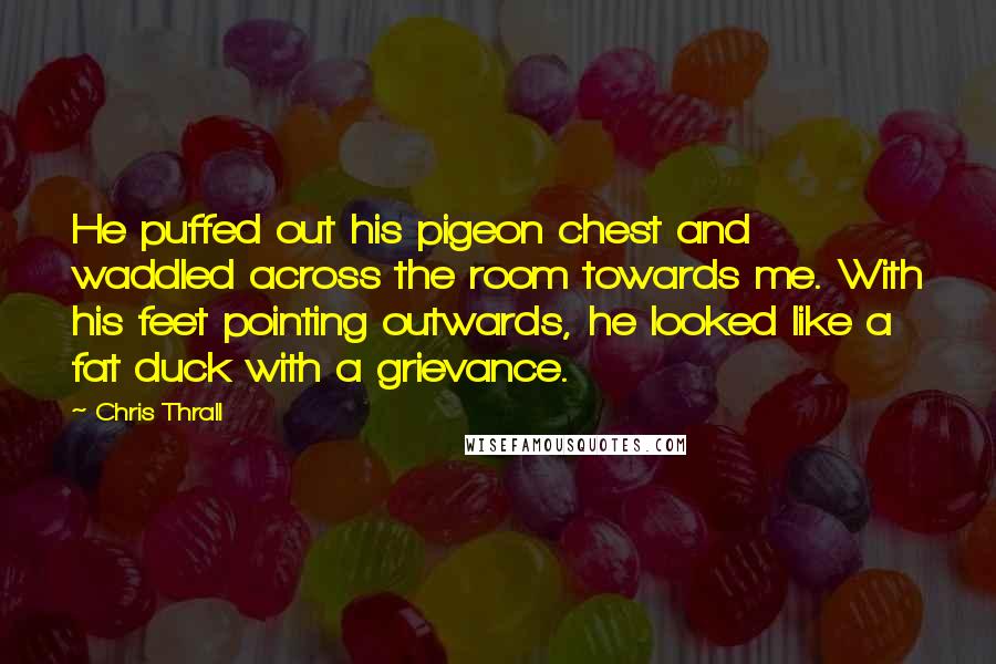 Chris Thrall Quotes: He puffed out his pigeon chest and waddled across the room towards me. With his feet pointing outwards, he looked like a fat duck with a grievance.