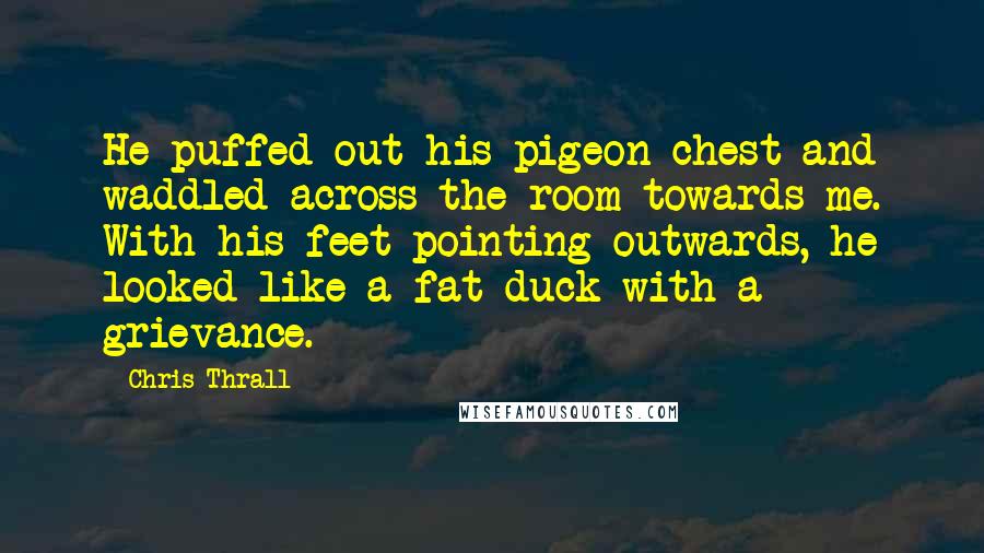 Chris Thrall Quotes: He puffed out his pigeon chest and waddled across the room towards me. With his feet pointing outwards, he looked like a fat duck with a grievance.