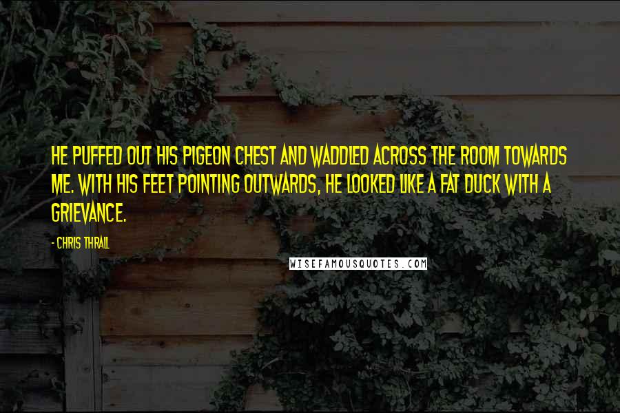 Chris Thrall Quotes: He puffed out his pigeon chest and waddled across the room towards me. With his feet pointing outwards, he looked like a fat duck with a grievance.
