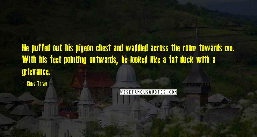 Chris Thrall Quotes: He puffed out his pigeon chest and waddled across the room towards me. With his feet pointing outwards, he looked like a fat duck with a grievance.